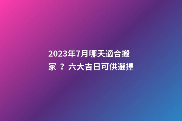2023年7月哪天適合搬家？六大吉日可供選擇